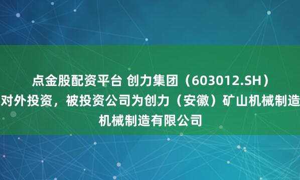 点金股配资平台 创力集团（603012.SH）新增一起对外投资，被投资公司为创力（安徽）矿山机械制造有限公司