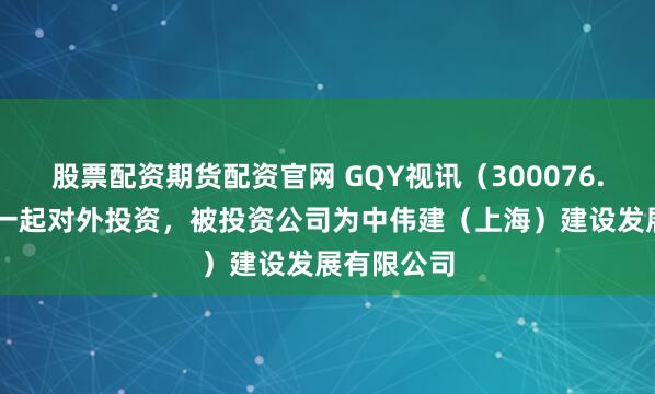 股票配资期货配资官网 GQY视讯（300076.SZ）新增一起对外投资，被投资公司为中伟建（上海）建设发展有限公司