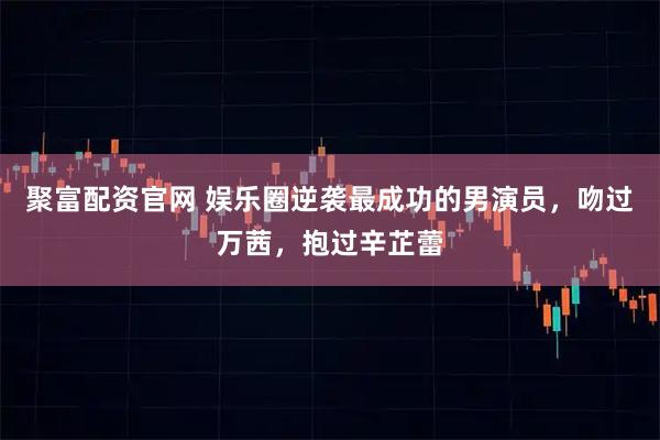 聚富配资官网 娱乐圈逆袭最成功的男演员，吻过万茜，抱过辛芷蕾