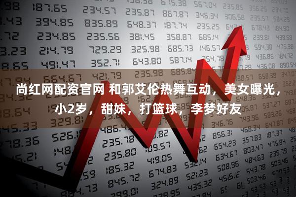 尚红网配资官网 和郭艾伦热舞互动，美女曝光，小2岁，甜妹，打篮球，李梦好友
