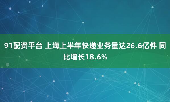 91配资平台 上海上半年快递业务量达26.6亿件 同比增长18.6%