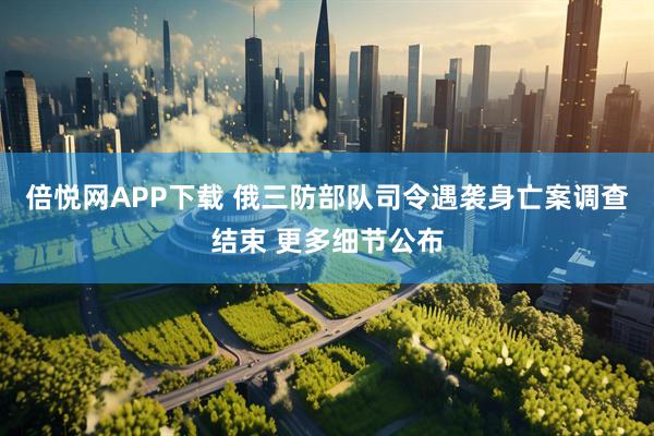 倍悦网APP下载 俄三防部队司令遇袭身亡案调查结束 更多细节公布