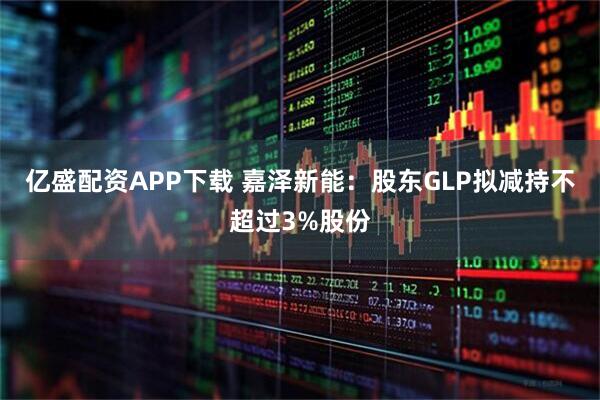 亿盛配资APP下载 嘉泽新能:股东GLP拟减持不超过3%股份
