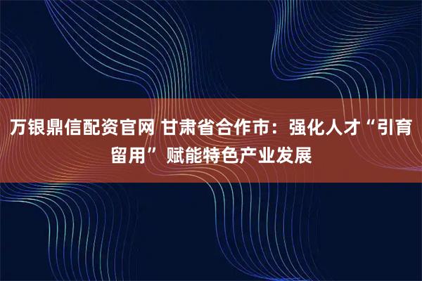 万银鼎信配资官网 甘肃省合作市：强化人才“引育留用” 赋能特色产业发展