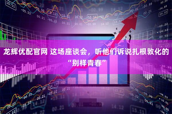 龙辉优配官网 这场座谈会,听他们诉说扎根敦化的“别样青春”