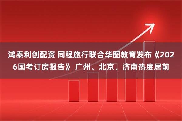 鸿泰利创配资 同程旅行联合华图教育发布《2026国考订房报告》 广州、北京、济南热度居前
