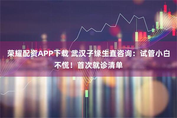 荣耀配资APP下载 武汉子缘生直咨询：试管小白不慌！首次就诊清单