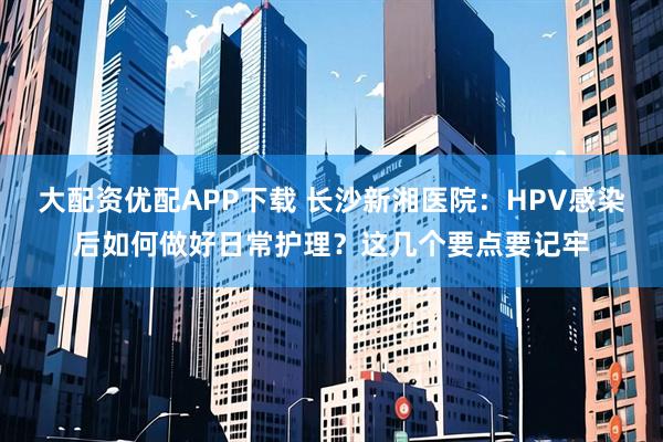 大配资优配APP下载 长沙新湘医院:HPV感染后如何做好日常护理?这几个要点要记牢