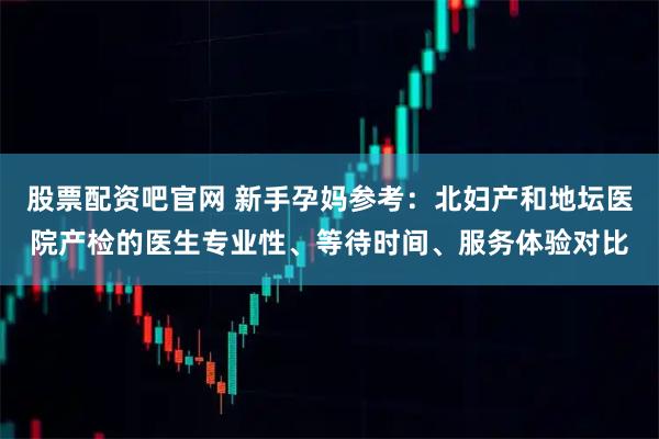 股票配资吧官网 新手孕妈参考:北妇产和地坛医院产检的医生专业性、等待时间、服务体验对比