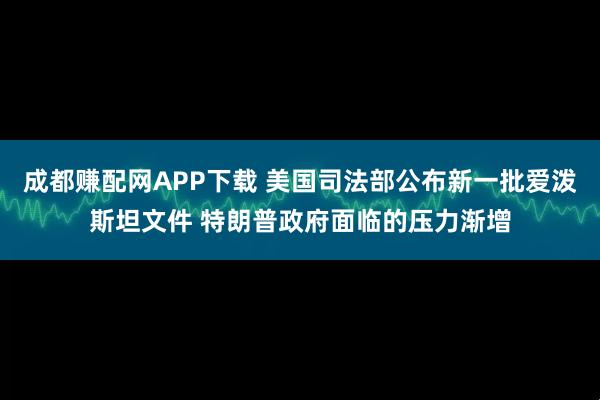 成都赚配网APP下载 美国司法部公布新一批爱泼斯坦文件 特朗普政府面临的压力渐增