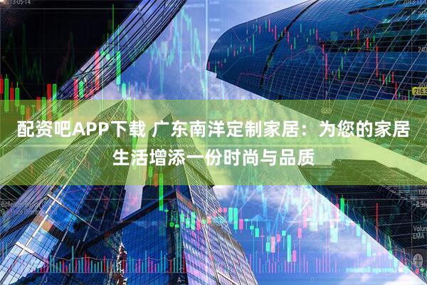 配资吧APP下载 广东南洋定制家居:为您的家居生活增添一份时尚与品质