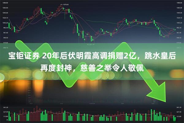 宝钜证券 20年后伏明霞高调捐赠2亿，跳水皇后再度封神，慈善之举令人敬佩