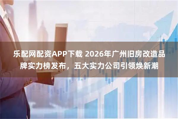 乐配网配资APP下载 2026年广州旧房改造品牌实力榜发布，五大实力公司引领焕新潮