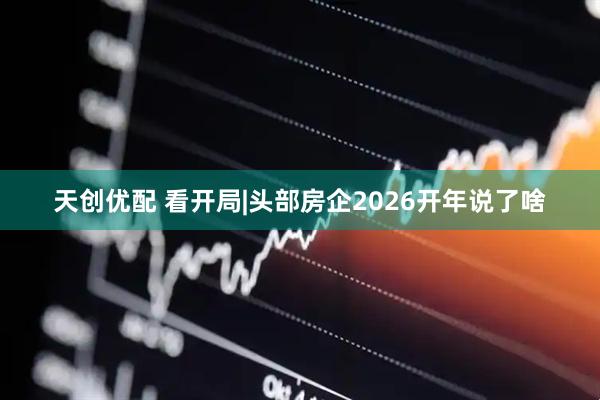 天创优配 看开局|头部房企2026开年说了啥