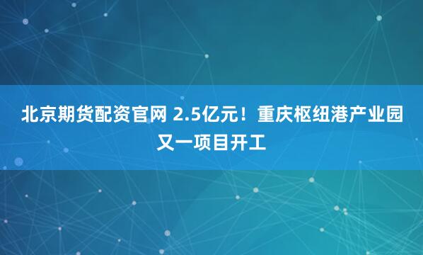 北京期货配资官网 2.5亿元！重庆枢纽港产业园又一项目开工