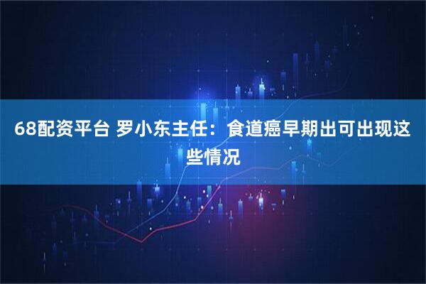 68配资平台 罗小东主任：食道癌早期出可出现这些情况