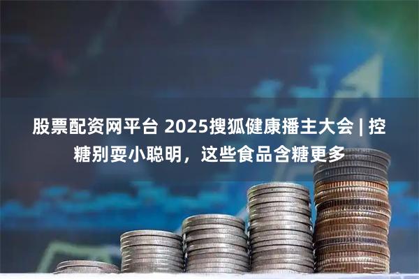 股票配资网平台 2025搜狐健康播主大会 | 控糖别耍小聪明，这些食品含糖更多