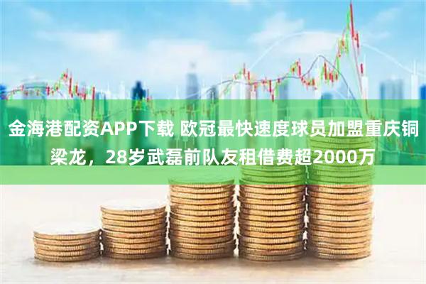 金海港配资APP下载 欧冠最快速度球员加盟重庆铜梁龙，28岁武磊前队友租借费超2000万