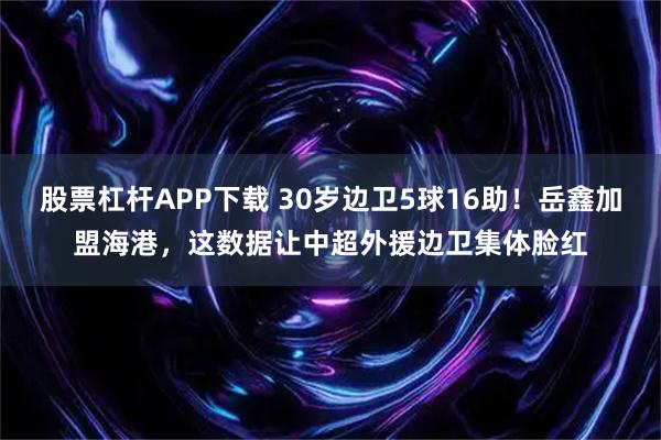 股票杠杆APP下载 30岁边卫5球16助！岳鑫加盟海港，这数据让中超外援边卫集体脸红