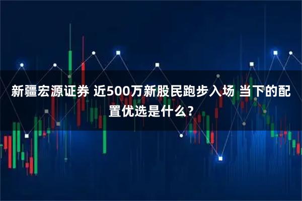 新疆宏源证券 近500万新股民跑步入场 当下的配置优选是什么？
