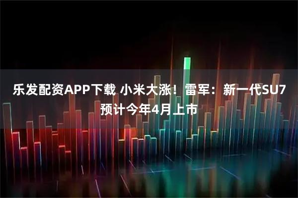乐发配资APP下载 小米大涨！雷军：新一代SU7预计今年4月上市