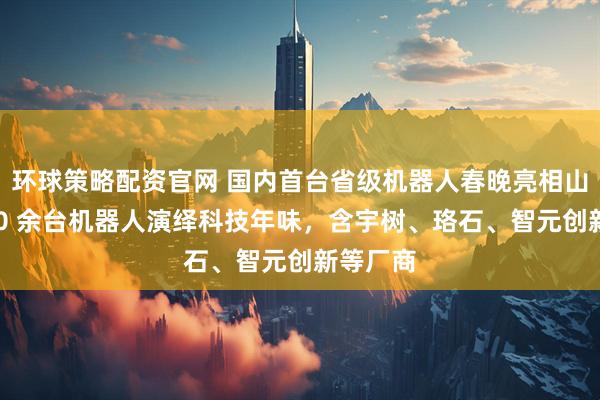 环球策略配资官网 国内首台省级机器人春晚亮相山东：200 余台机器人演绎科技年味，含宇树、珞石、智元创新等厂商