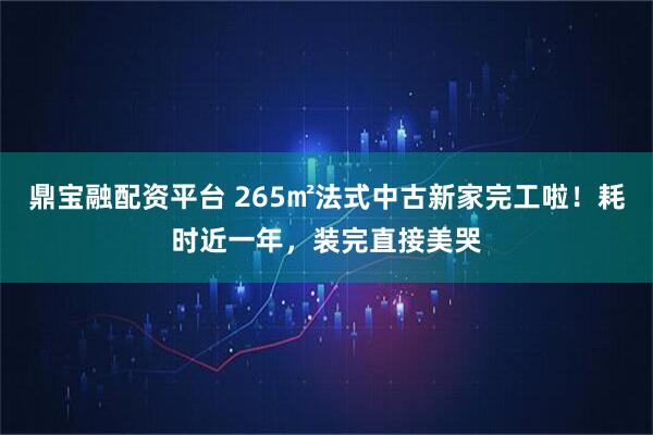 鼎宝融配资平台 265㎡法式中古新家完工啦！耗时近一年，装完直接美哭