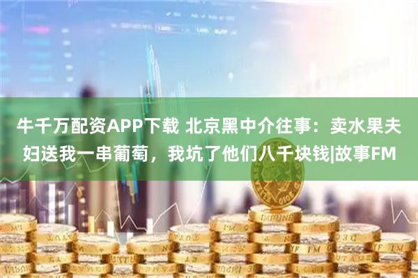 牛千万配资APP下载 北京黑中介往事：卖水果夫妇送我一串葡萄，我坑了他们八千块钱|故事FM