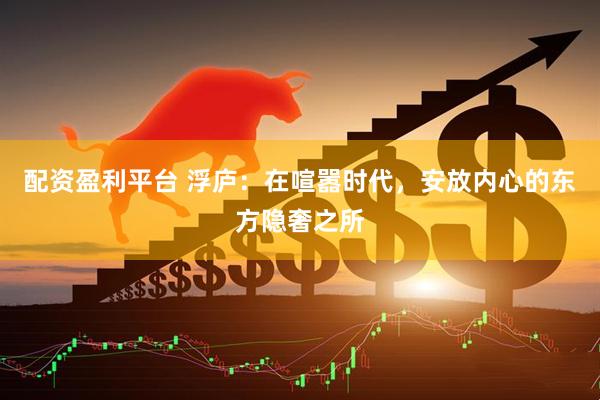 配资盈利平台 浮庐：在喧嚣时代，安放内心的东方隐奢之所