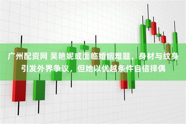 广州配资网 吴艳妮或面临婚姻难题，身材与纹身引发外界争议，但她以优越条件自信择偶