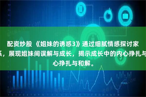 配资炒股 《姐妹的诱惑3》通过细腻情感探讨家庭关系，展现姐妹间误解与成长，揭示成长中的内心挣扎与和解。