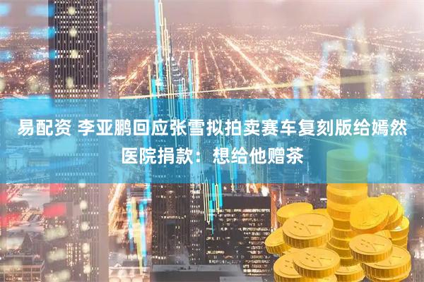 易配资 李亚鹏回应张雪拟拍卖赛车复刻版给嫣然医院捐款：想给他赠茶