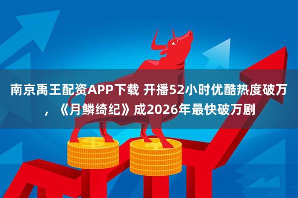 南京禹王配资APP下载 开播52小时优酷热度破万,《月鳞绮纪》成2026年最快破万剧