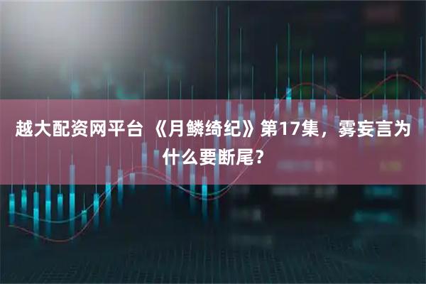 越大配资网平台 《月鳞绮纪》第17集，雾妄言为什么要断尾？