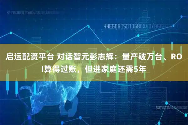 启运配资平台 对话智元彭志辉：量产破万台、ROI算得过账，但进家庭还需5年