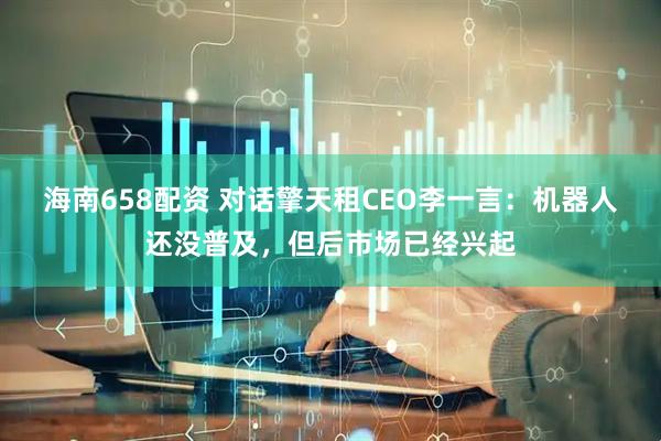 海南658配资 对话擎天租CEO李一言：机器人还没普及，但后市场已经兴起