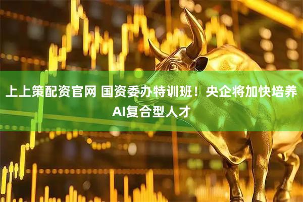 上上策配资官网 国资委办特训班！央企将加快培养AI复合型人才