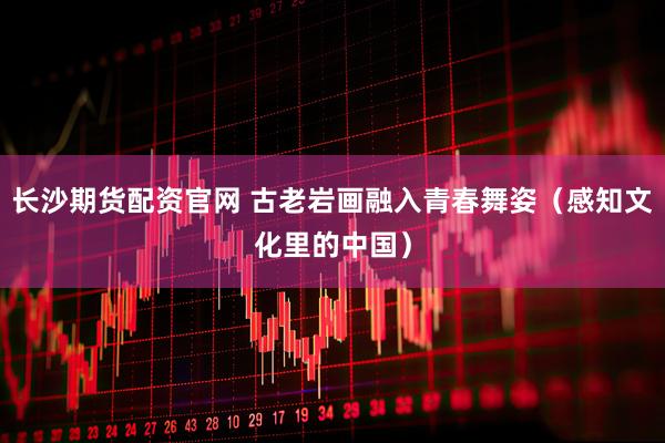 长沙期货配资官网 古老岩画融入青春舞姿（感知文化里的中国）