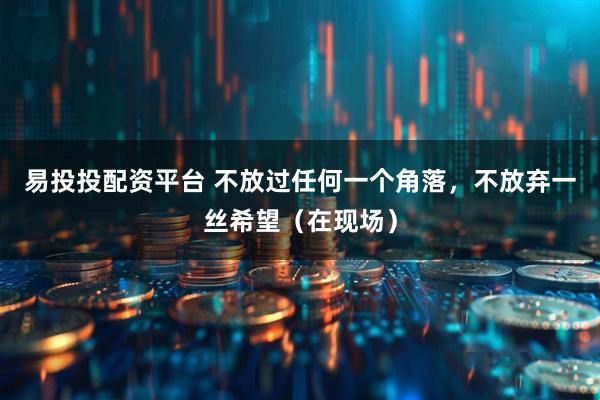 易投投配资平台 不放过任何一个角落，不放弃一丝希望（在现场）