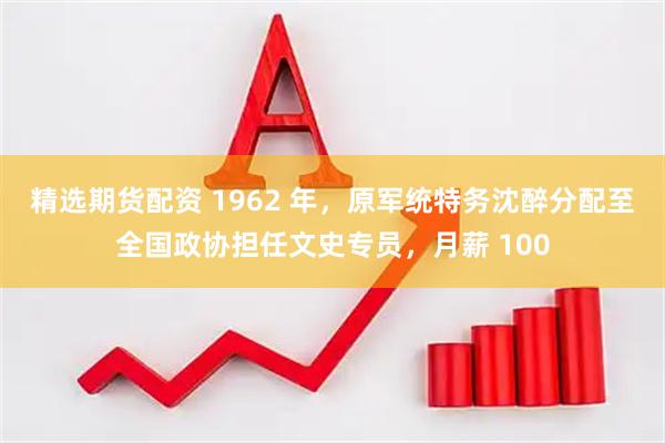 精选期货配资 1962 年，原军统特务沈醉分配至全国政协担任文史专员，月薪 100