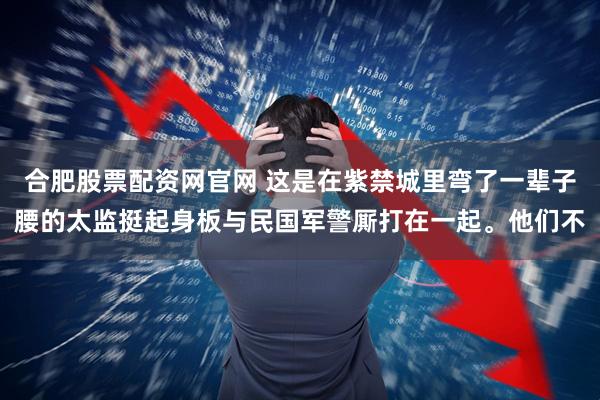 合肥股票配资网官网 这是在紫禁城里弯了一辈子腰的太监挺起身板与民国军警厮打在一起。他们不