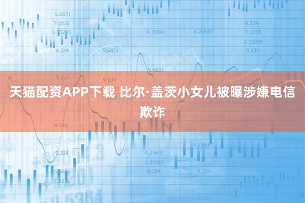 天猫配资APP下载 比尔·盖茨小女儿被曝涉嫌电信欺诈