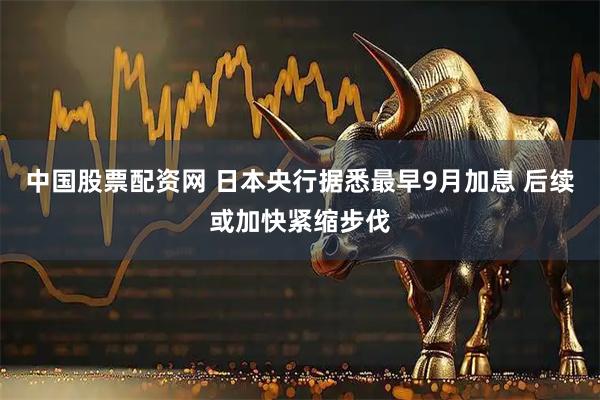 中国股票配资网 日本央行据悉最早9月加息 后续或加快紧缩步伐